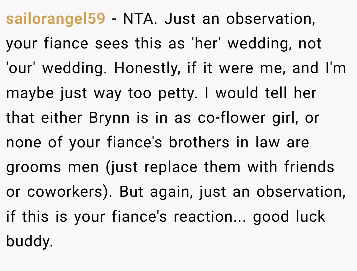 sailorangel59 − NTA. Just an observation, your fiance sees this as 'her' wedding, not 'our' wedding. Honestly, if it were me, and I'm maybe just way too petty. I would tell her that either Brynn is in as co-flower girl, or none of your fiance's brothers in law are grooms men (just replace them with friends or coworkers). But again, just an observation, if this is your fiance's reaction... good luck buddy.