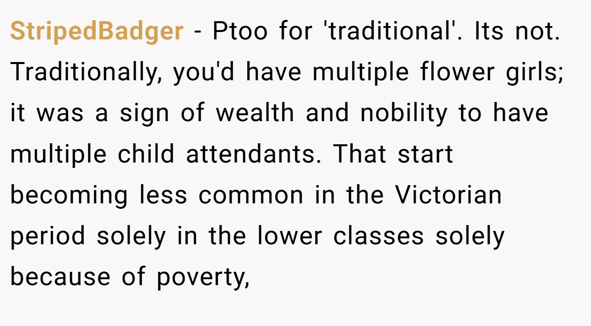 StripedBadger − Ptoo for 'traditional'. Its not. Traditionally, you'd have multiple flower girls; it was a sign of wealth and nobility to have multiple child attendants. That start becoming less common in the Victorian period solely in the lower classes solely because of poverty,