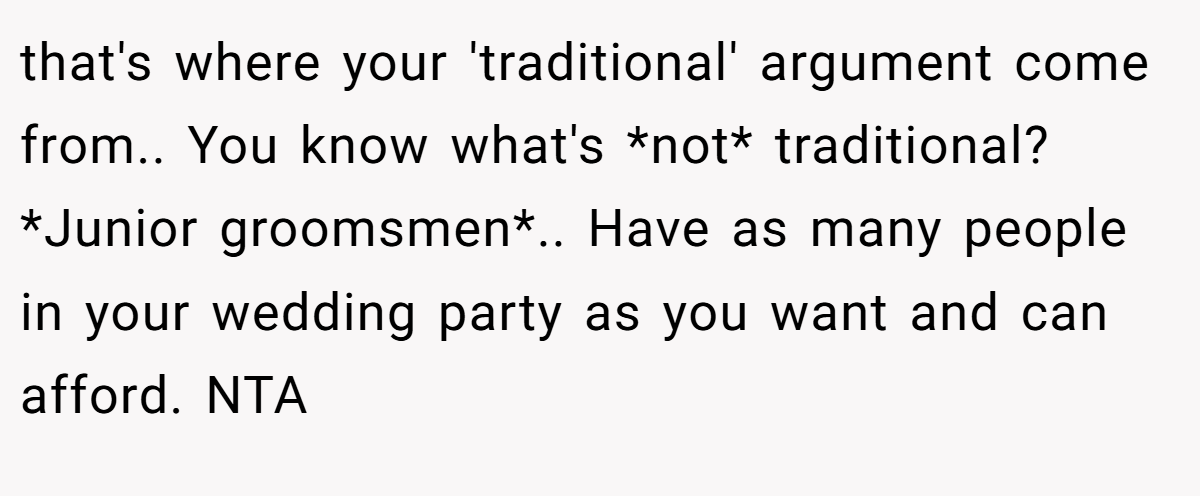 that's where your 'traditional' argument come from.. You know what's *not* traditional? *Junior groomsmen*.. Have as many people in your wedding party as you want and can afford. NTA