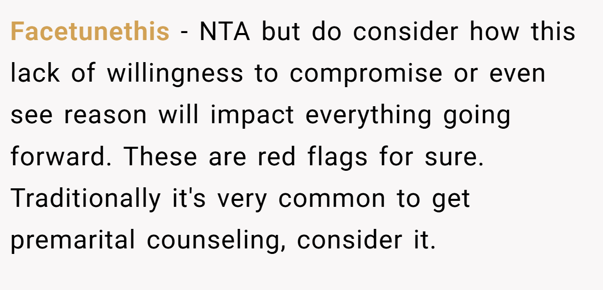 Facetunethis − NTA but do consider how this lack of willingness to compromise or even see reason will impact everything going forward. These are red flags for sure. Traditionally it's very common to get premarital counseling, consider it.