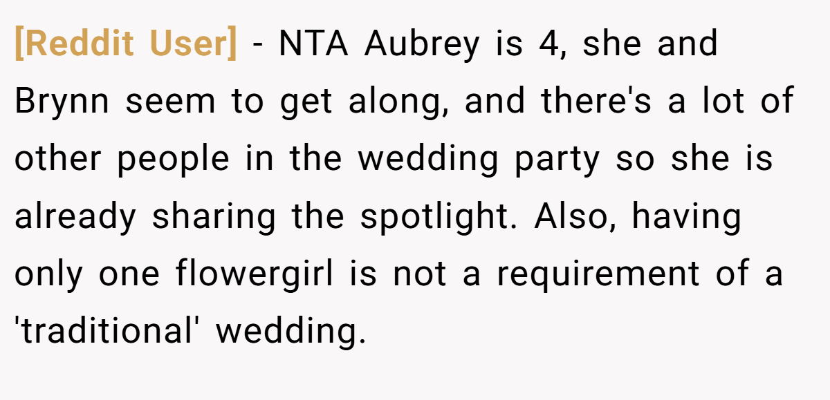 [Reddit User] − NTA Aubrey is 4, she and Brynn seem to get along, and there's a lot of other people in the wedding party so she is already sharing the spotlight. Also, having only one flowergirl is not a requirement of a 'traditional' wedding.