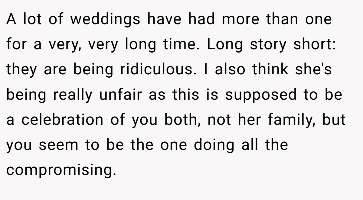 A lot of weddings have had more than one for a very, very long time. Long story short: they are being ridiculous. I also think she's being really unfair as this is supposed to be a celebration of you both, not her family, but you seem to be the one doing all the compromising.