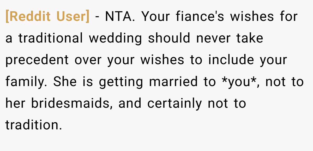 [Reddit User] − NTA. Your fiance's wishes for a traditional wedding should never take precedent over your wishes to include your family. She is getting married to *you*, not to her bridesmaids, and certainly not to tradition.