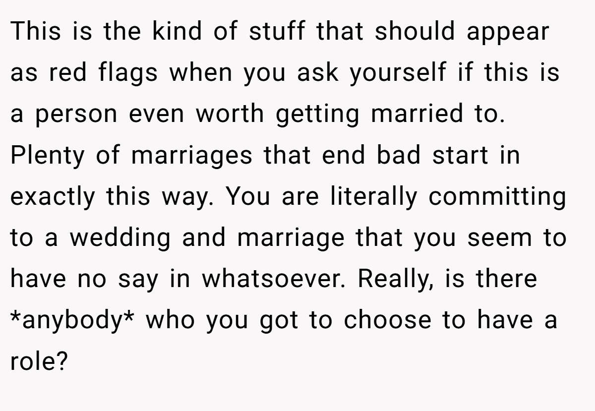 This is the kind of stuff that should appear as red flags when you ask yourself if this is a person even worth getting married to. Plenty of marriages that end bad start in exactly this way. You are literally committing to a wedding and marriage that you seem to have no say in whatsoever. Really, is there *anybody* who you got to choose to have a role?