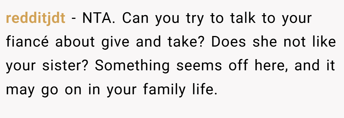 redditjdt − NTA. Can you try to talk to your fiancé about give and take? Does she not like your sister? Something seems off here, and it may go on in your family life.