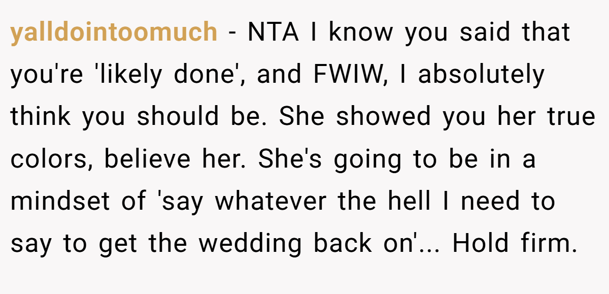 yalldointoomuch − NTA I know you said that you're 'likely done', and FWIW, I absolutely think you should be. She showed you her true colors, believe her. She's going to be in a mindset of 'say whatever the hell I need to say to get the wedding back on'... Hold firm.