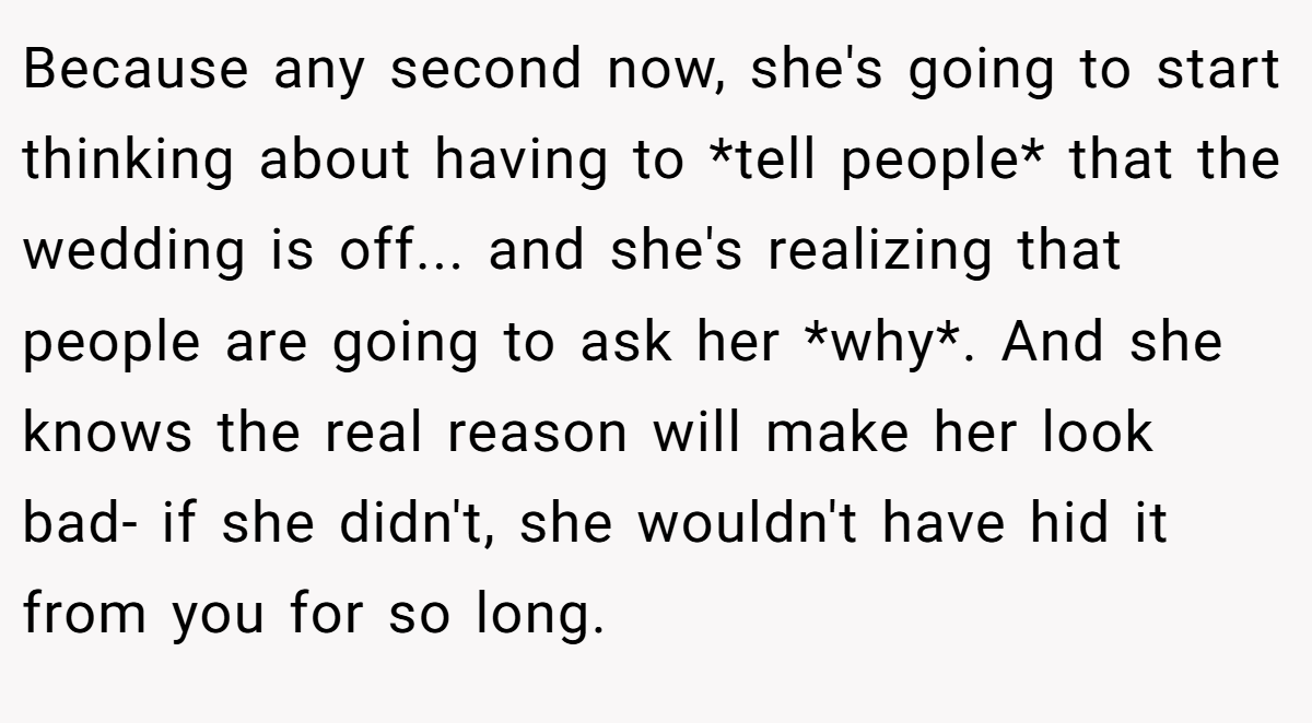 Because any second now, she's going to start thinking about having to *tell people* that the wedding is off... and she's realizing that people are going to ask her *why*. And she knows the real reason will make her look bad- if she didn't, she wouldn't have hid it from you for so long.