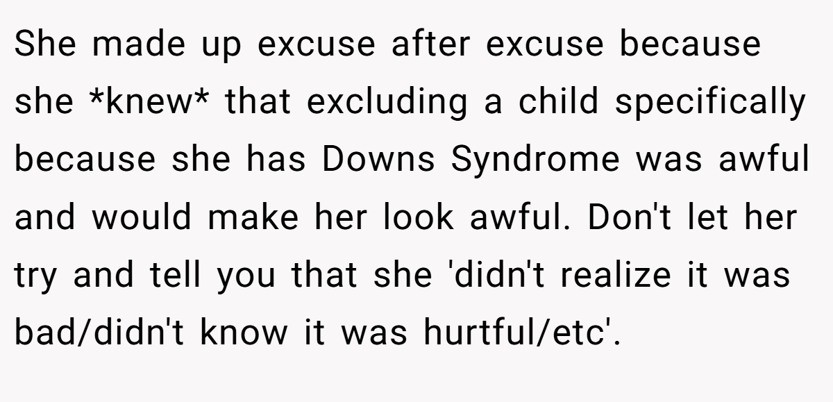 She made up excuse after excuse because she *knew* that excluding a child specifically because she has Downs Syndrome was awful and would make her look awful. Don't let her try and tell you that she 'didn't realize it was bad/didn't know it was hurtful/etc'.