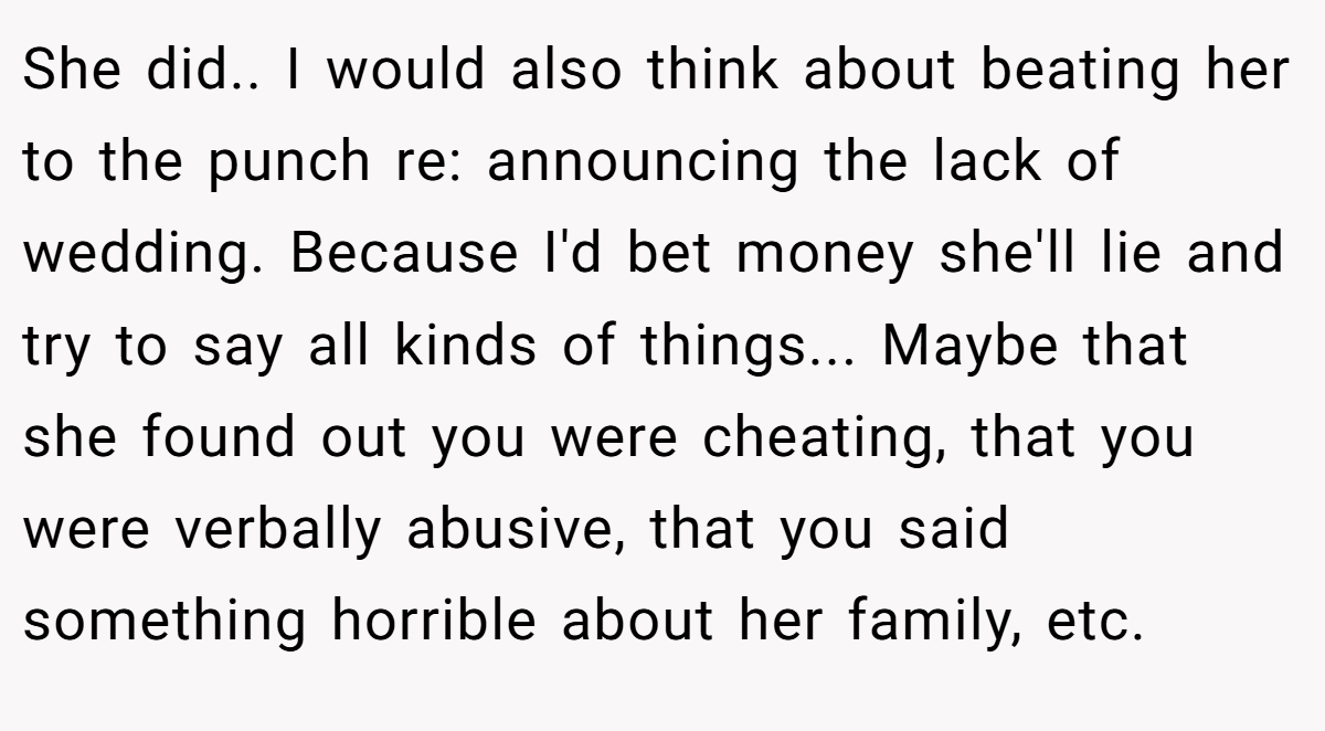 She did.. I would also think about beating her to the punch re: announcing the lack of wedding. Because I'd bet money she'll lie and try to say all kinds of things... Maybe that she found out you were cheating, that you were verbally abusive, that you said something horrible about her family, etc.