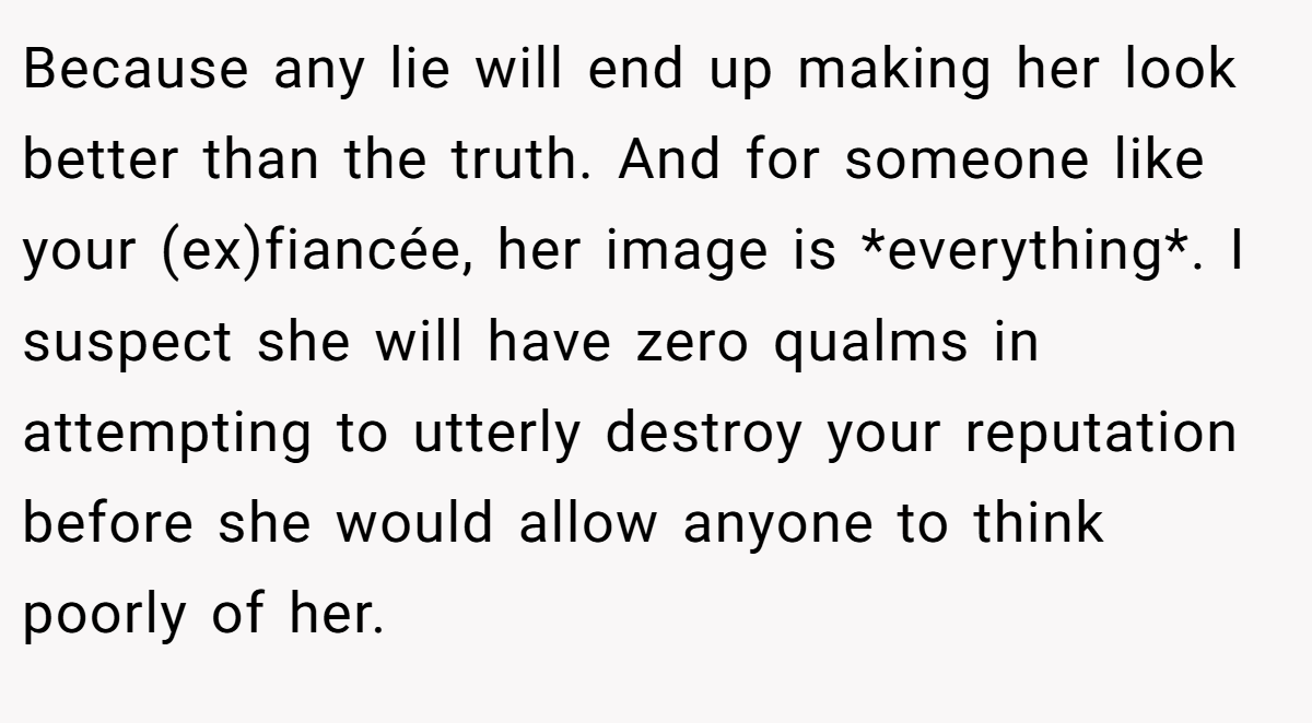 Because any lie will end up making her look better than the truth. And for someone like your (ex)fiancée, her image is *everything*. I suspect she will have zero qualms in attempting to utterly destroy your reputation before she would allow anyone to think poorly of her.