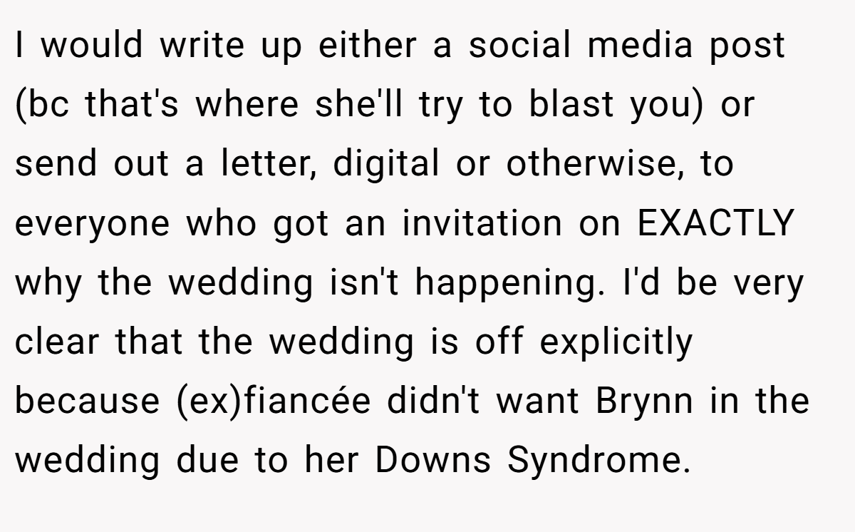 I would write up either a social media post (bc that's where she'll try to blast you) or send out a letter, digital or otherwise, to everyone who got an invitation on EXACTLY why the wedding isn't happening. I'd be very clear that the wedding is off explicitly because (ex)fiancée didn't want Brynn in the wedding due to her Downs Syndrome.