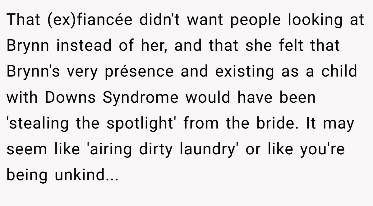 That (ex)fiancée didn't want people looking at Brynn instead of her, and that she felt that Brynn's very présence and existing as a child with Downs Syndrome would have been 'stealing the spotlight' from the bride. It may seem like 'airing dirty laundry' or like you're being unkind...