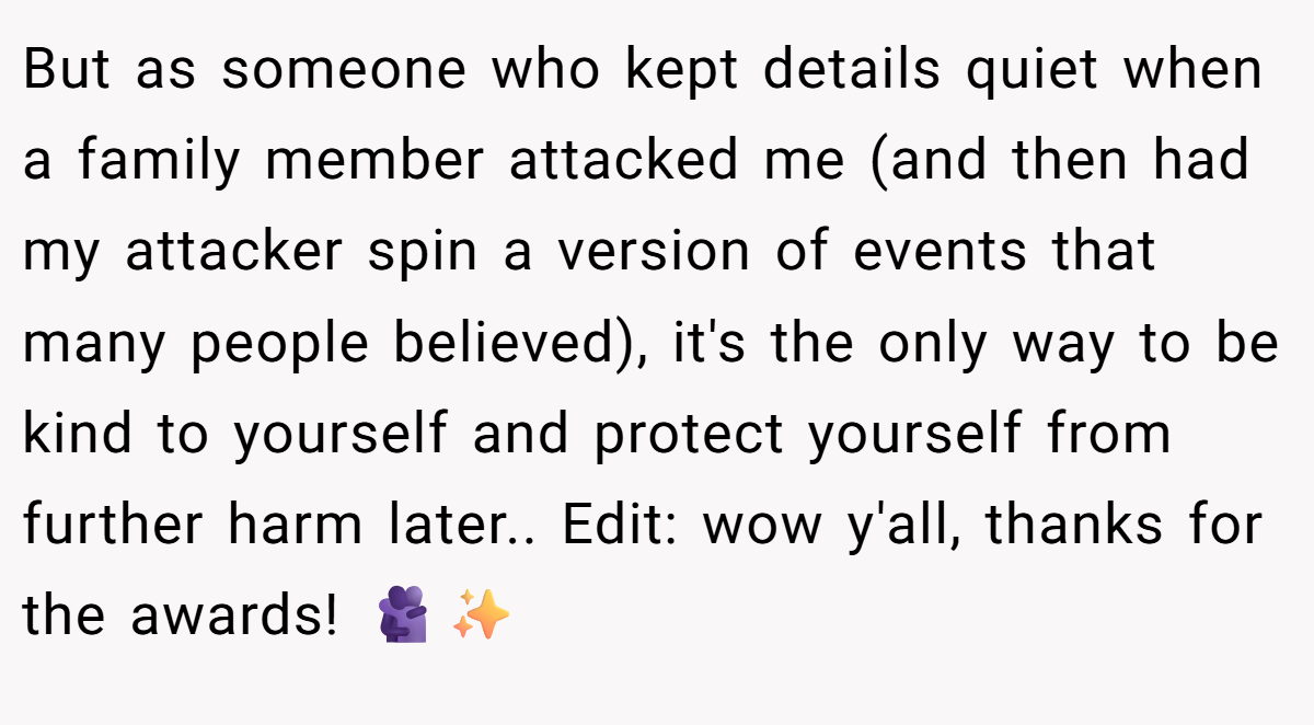 But as someone who kept details quiet when a family member attacked me (and then had my attacker spin a version of events that many people believed), it's the only way to be kind to yourself and protect yourself from further harm later.. Edit: wow y'all, thanks for the awards! 🫂✨