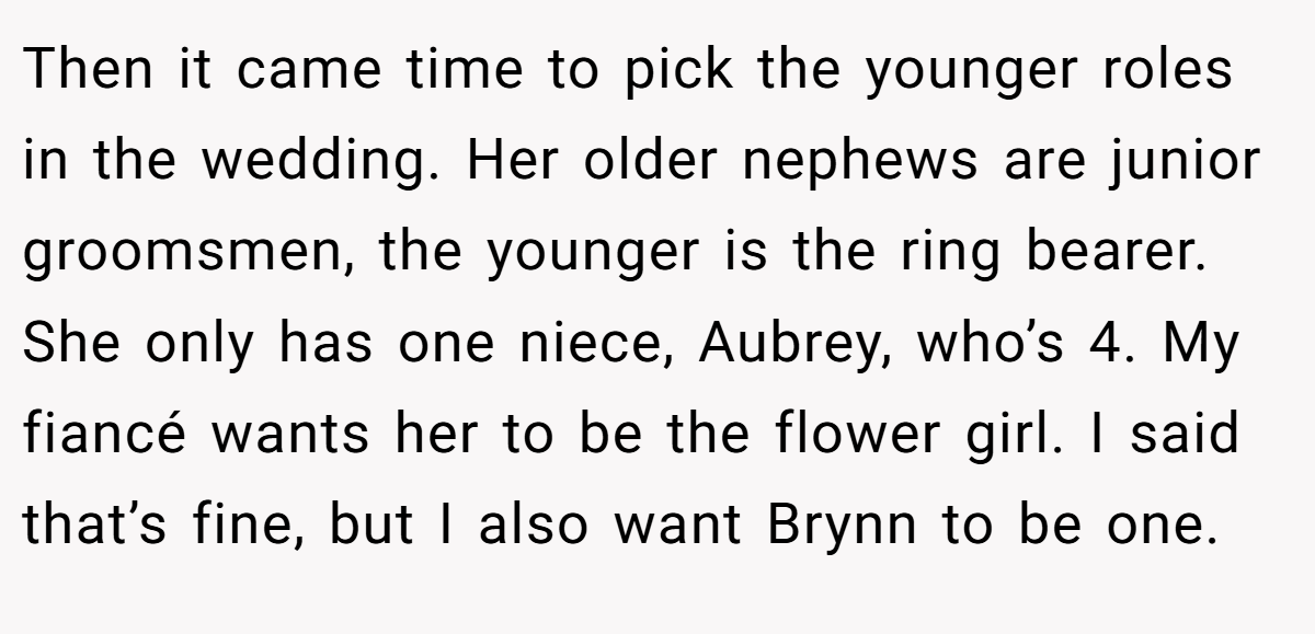 Then it came time to pick the younger roles in the wedding. Her older nephews are junior groomsmen, the younger is the ring bearer. She only has one niece, Aubrey, who’s 4. My fiancé wants her to be the flower girl. I said that’s fine, but I also want Brynn to be one.