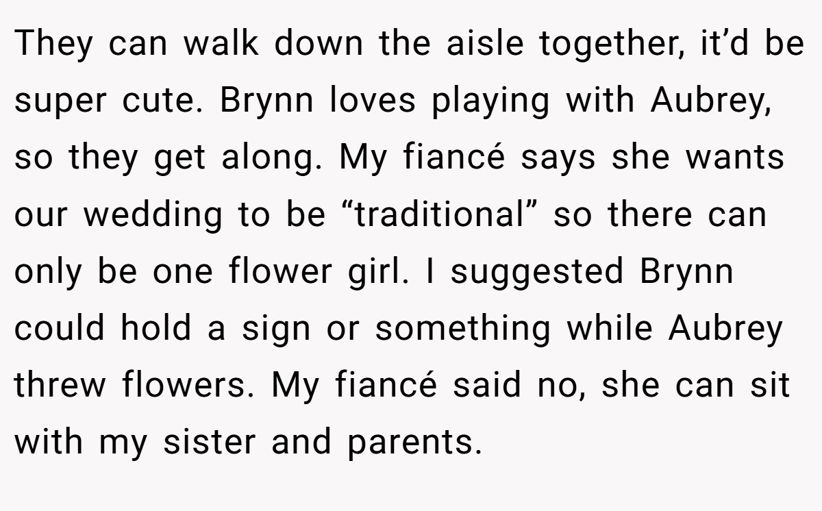 They can walk down the aisle together, it’d be super cute. Brynn loves playing with Aubrey, so they get along. My fiancé says she wants our wedding to be “traditional” so there can only be one flower girl. I suggested Brynn could hold a sign or something while Aubrey threw flowers. My fiancé said no, she can sit with my sister and parents.
