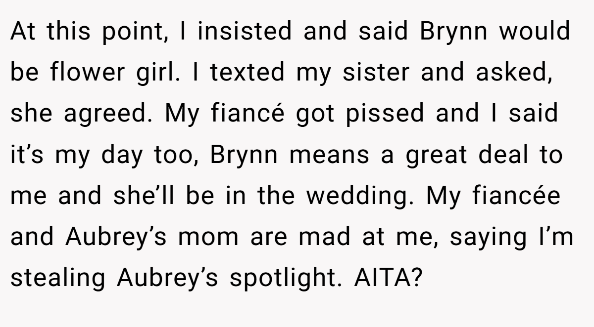 At this point, I insisted and said Brynn would be flower girl. I texted my sister and asked, she agreed. My fiancé got pissed and I said it’s my day too, Brynn means a great deal to me and she’ll be in the wedding. My fiancée and Aubrey’s mom are mad at me, saying I’m stealing Aubrey’s spotlight. AITA?