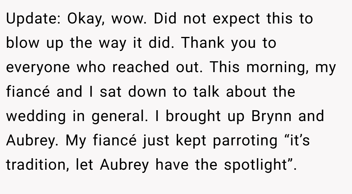Update: Okay, wow. Did not expect this to blow up the way it did. Thank you to everyone who reached out. This morning, my fiancé and I sat down to talk about the wedding in general. I brought up Brynn and Aubrey. My fiancé just kept parroting “it’s tradition, let Aubrey have the spotlight”.