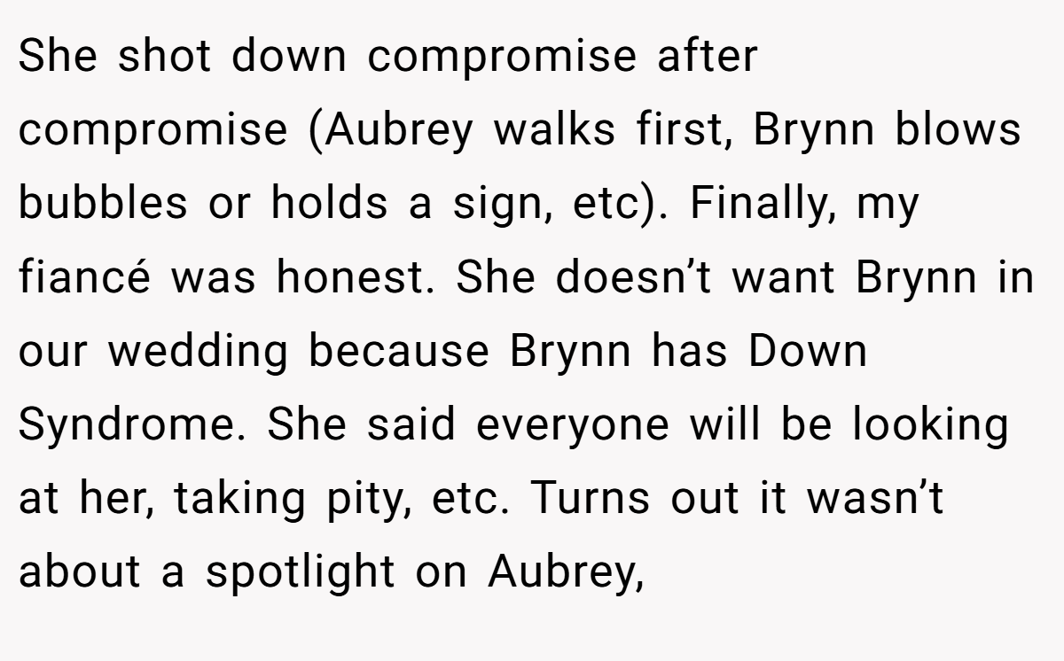 She shot down compromise after compromise (Aubrey walks first, Brynn blows bubbles or holds a sign, etc). Finally, my fiancé was honest. She doesn’t want Brynn in our wedding because Brynn has Down Syndrome. She said everyone will be looking at her, taking pity, etc. Turns out it wasn’t about a spotlight on Aubrey,