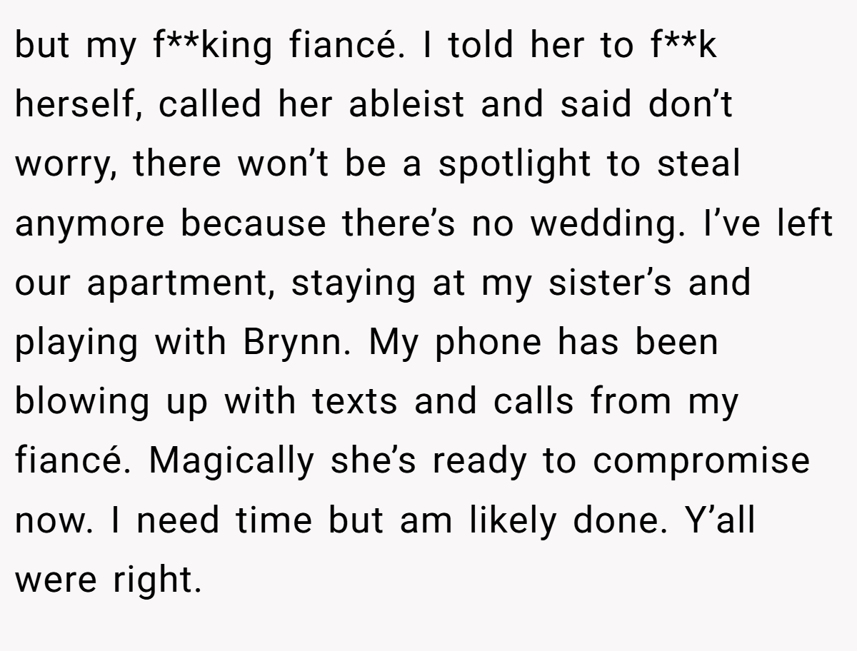 but my f**king fiancé. I told her to f**k herself, called her ableist and said don’t worry, there won’t be a spotlight to steal anymore because there’s no wedding. I’ve left our apartment, staying at my sister’s and playing with Brynn. My phone has been blowing up with texts and calls from my fiancé. Magically she’s ready to compromise now. I need time but am likely done. Y’all were right.