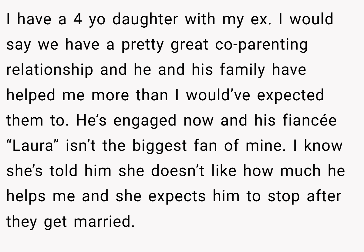 I have a 4 yo daughter with my ex. I would say we have a pretty great co-parenting relationship and he and his family have helped me more than I would’ve expected them to. He’s engaged now and his fiancée “Laura” isn’t the biggest fan of mine. I know she’s told him she doesn’t like how much he helps me and she expects him to stop after they get married.