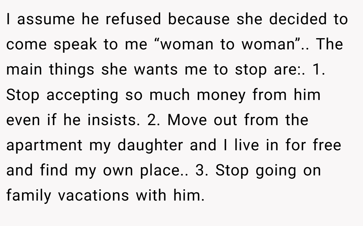 I assume he refused because she decided to come speak to me “woman to woman”.. The main things she wants me to stop are:. 1. Stop accepting so much money from him even if he insists. 2. Move out from the apartment my daughter and I live in for free and find my own place.. 3. Stop going on family vacations with him.