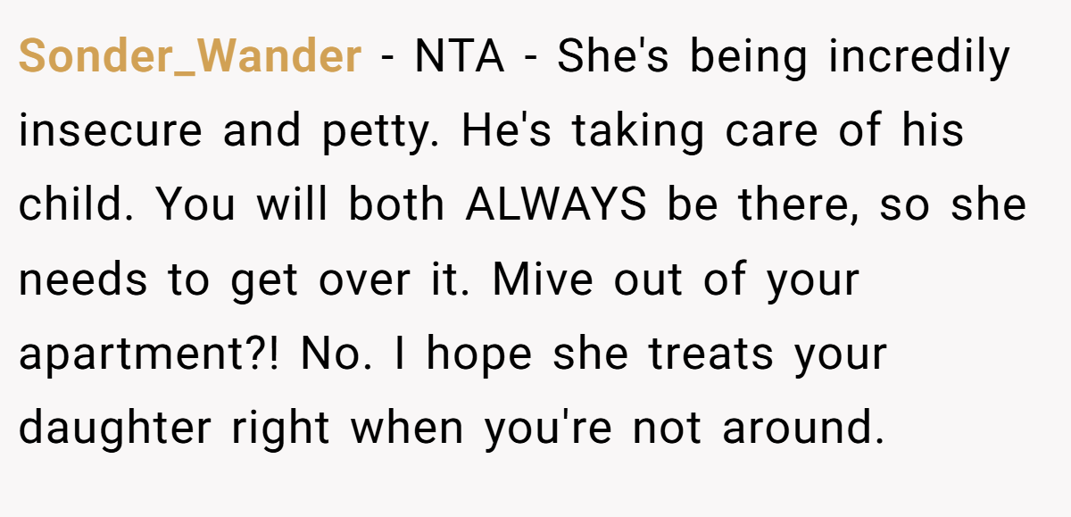 Sonder_Wander − NTA - She's being incredily insecure and petty. He's taking care of his child. You will both ALWAYS be there, so she needs to get over it. Mive out of your apartment?! No. I hope she treats your daughter right when you're not around.