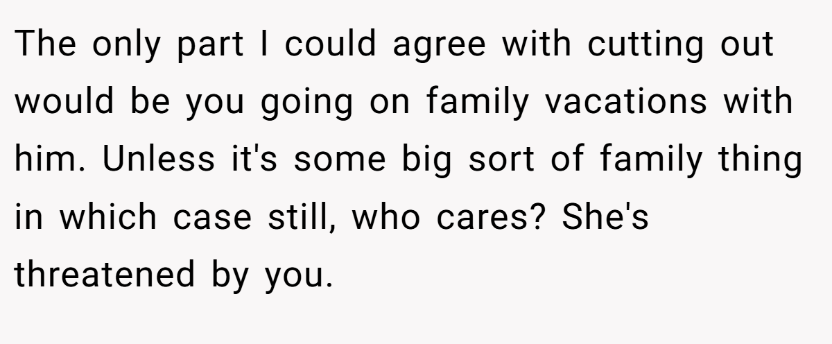 The only part I could agree with cutting out would be you going on family vacations with him. Unless it's some big sort of family thing in which case still, who cares? She's threatened by you.