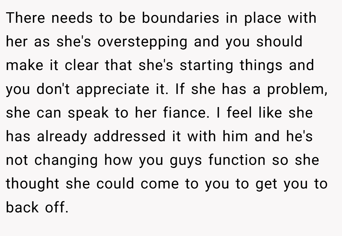 There needs to be boundaries in place with her as she's overstepping and you should make it clear that she's starting things and you don't appreciate it. If she has a problem, she can speak to her fiance. I feel like she has already addressed it with him and he's not changing how you guys function so she thought she could come to you to get you to back off.