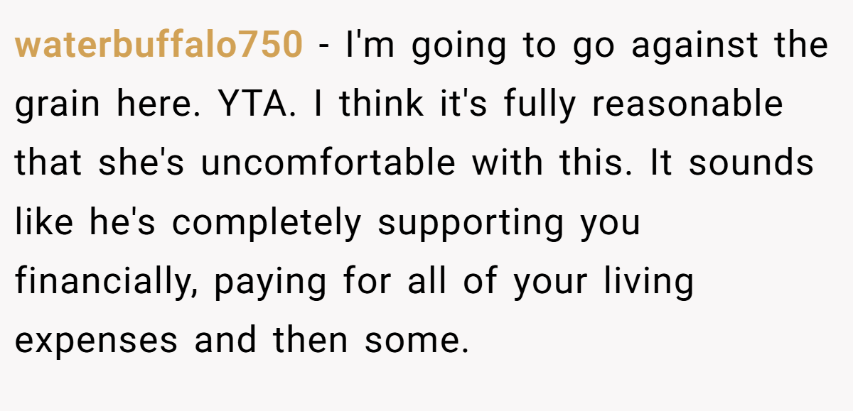 waterbuffalo750 − I'm going to go against the grain here. YTA. I think it's fully reasonable that she's uncomfortable with this. It sounds like he's completely supporting you financially, paying for all of your living expenses and then some.