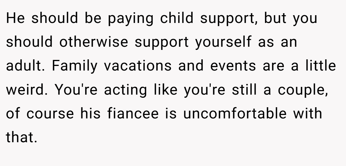 He should be paying child support, but you should otherwise support yourself as an adult. Family vacations and events are a little weird. You're acting like you're still a couple, of course his fiancee is uncomfortable with that.