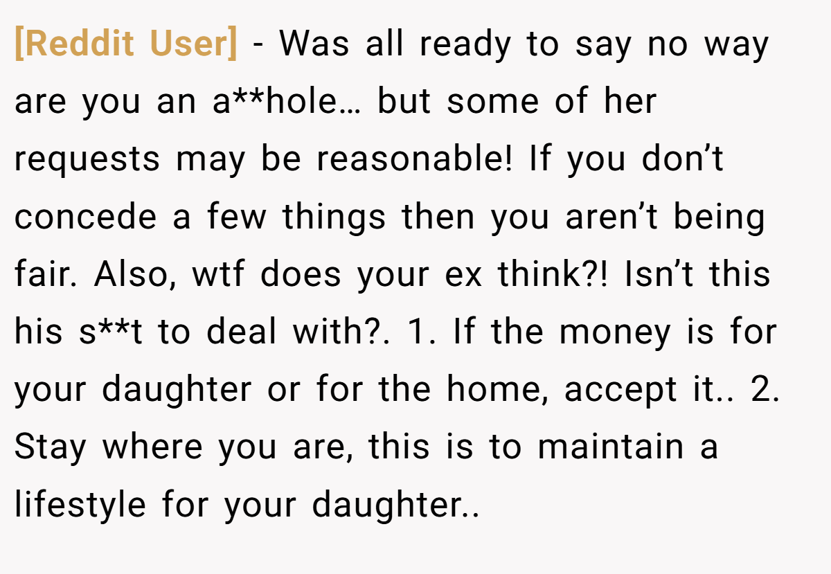 [Reddit User] − Was all ready to say no way are you an a**hole… but some of her requests may be reasonable! If you don’t concede a few things then you aren’t being fair. Also, wtf does your ex think?! Isn’t this his s**t to deal with?. 1. If the money is for your daughter or for the home, accept it.. 2. Stay where you are, this is to maintain a lifestyle for your daughter..