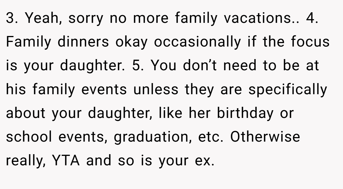 3. Yeah, sorry no more family vacations.. 4. Family dinners okay occasionally if the focus is your daughter. 5. You don’t need to be at his family events unless they are specifically about your daughter, like her birthday or school events, graduation, etc. Otherwise really, YTA and so is your ex.