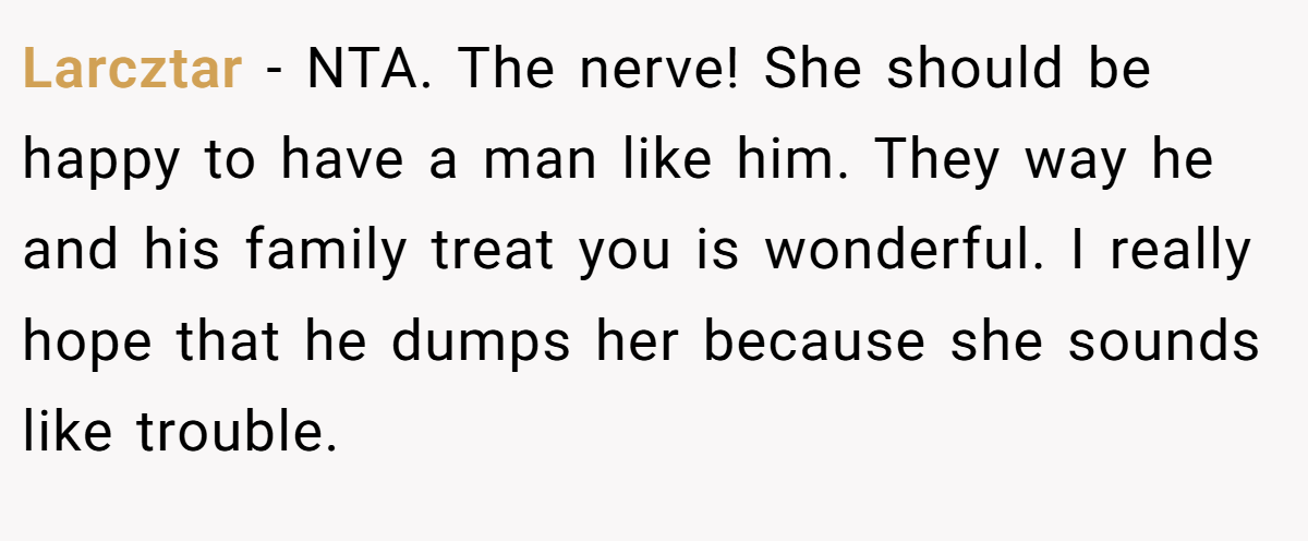 Larcztar − NTA. The nerve! She should be happy to have a man like him. They way he and his family treat you is wonderful. I really hope that he dumps her because she sounds like trouble.