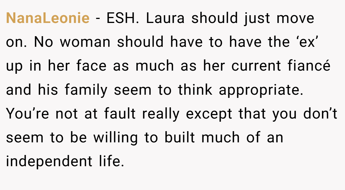 NanaLeonie − ESH. Laura should just move on. No woman should have to have the ‘ex’ up in her face as much as her current fiancé and his family seem to think appropriate. You’re not at fault really except that you don’t seem to be willing to built much of an independent life.