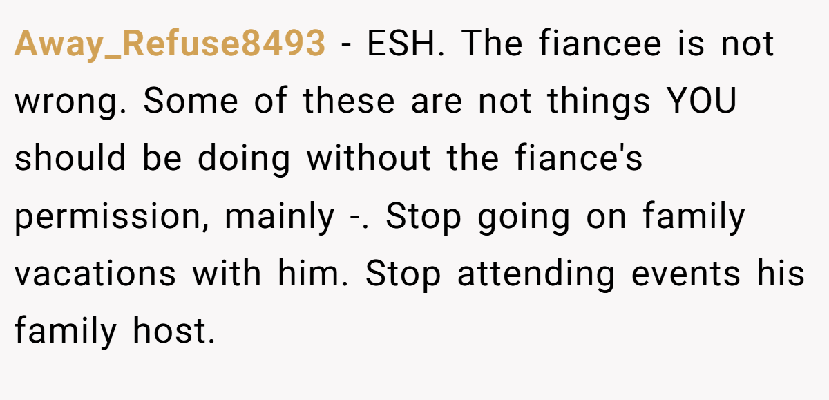 Away_Refuse8493 − ESH. The fiancee is not wrong. Some of these are not things YOU should be doing without the fiance's permission, mainly -. Stop going on family vacations with him. Stop attending events his family host.