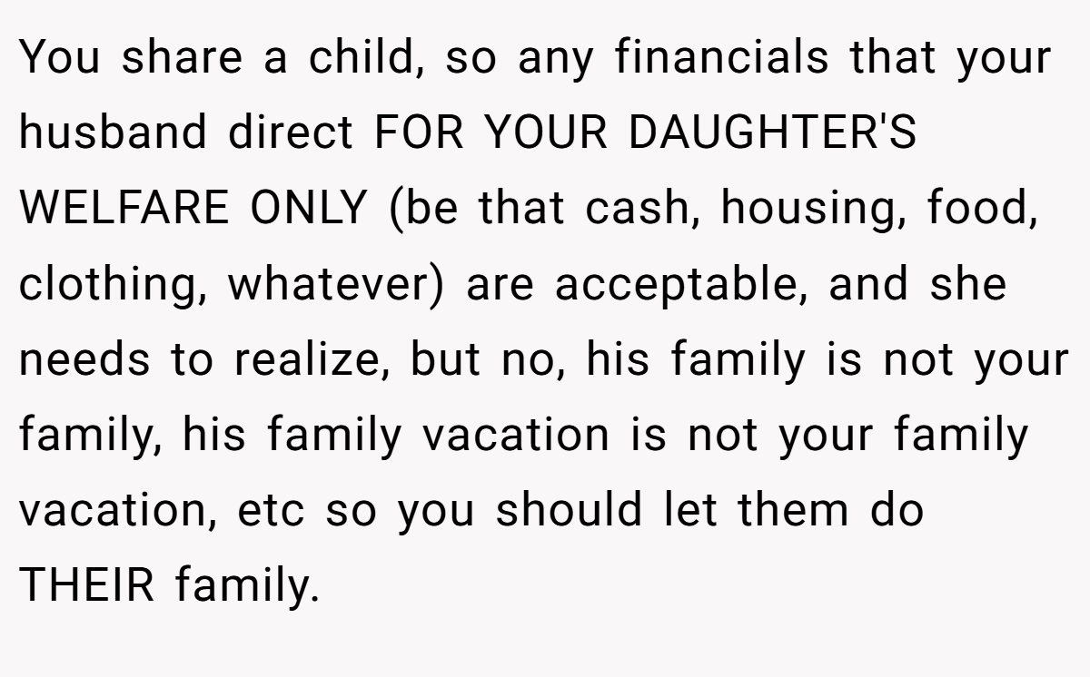 You share a child, so any financials that your husband direct FOR YOUR DAUGHTER'S WELFARE ONLY (be that cash, housing, food, clothing, whatever) are acceptable, and she needs to realize, but no, his family is not your family, his family vacation is not your family vacation, etc so you should let them do THEIR family.