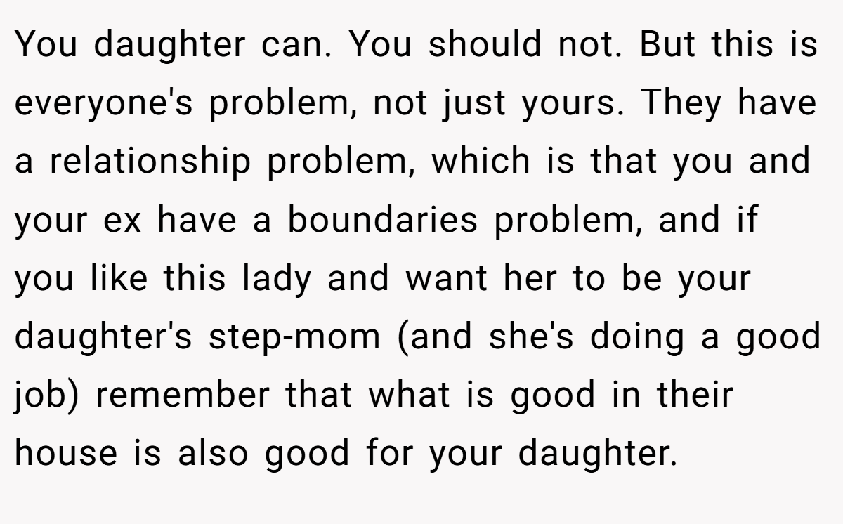 You daughter can. You should not. But this is everyone's problem, not just yours. They have a relationship problem, which is that you and your ex have a boundaries problem, and if you like this lady and want her to be your daughter's step-mom (and she's doing a good job) remember that what is good in their house is also good for your daughter.
