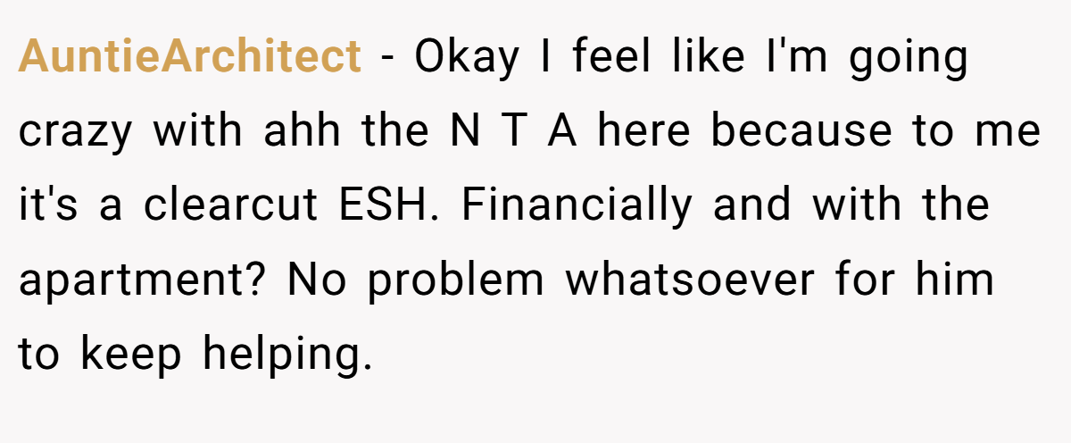 AuntieArchitect − Okay I feel like I'm going crazy with ahh the N T A here because to me it's a clearcut ESH. Financially and with the apartment? No problem whatsoever for him to keep helping.