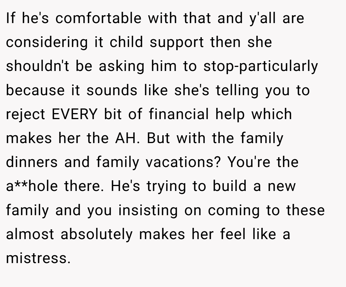If he's comfortable with that and y'all are considering it child support then she shouldn't be asking him to stop-particularly because it sounds like she's telling you to reject EVERY bit of financial help which makes her the AH. But with the family dinners and family vacations? You're the a**hole there. He's trying to build a new family and you insisting on coming to these almost absolutely makes her feel like a mistress.
