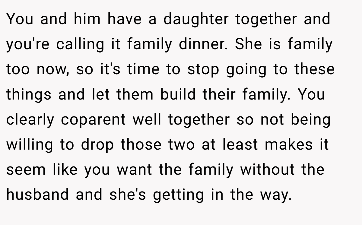 You and him have a daughter together and you're calling it family dinner. She is family too now, so it's time to stop going to these things and let them build their family. You clearly coparent well together so not being willing to drop those two at least makes it seem like you want the family without the husband and she's getting in the way.