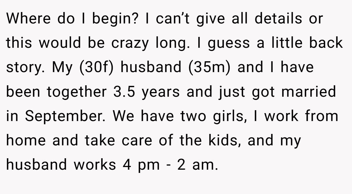 Where do I begin? I can’t give all details or this would be crazy long. I guess a little back story. My (30f) husband (35m) and I have been together 3.5 years and just got married in September. We have two girls, I work from home and take care of the kids, and my husband works 4 pm - 2 am.