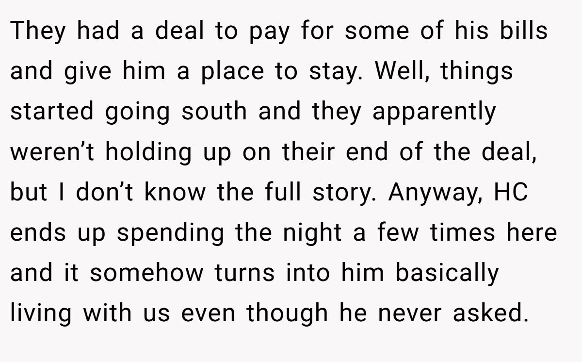 They had a deal to pay for some of his bills and give him a place to stay. Well, things started going south and they apparently weren’t holding up on their end of the deal, but I don’t know the full story. Anyway, HC ends up spending the night a few times here and it somehow turns into him basically living with us even though he never asked.