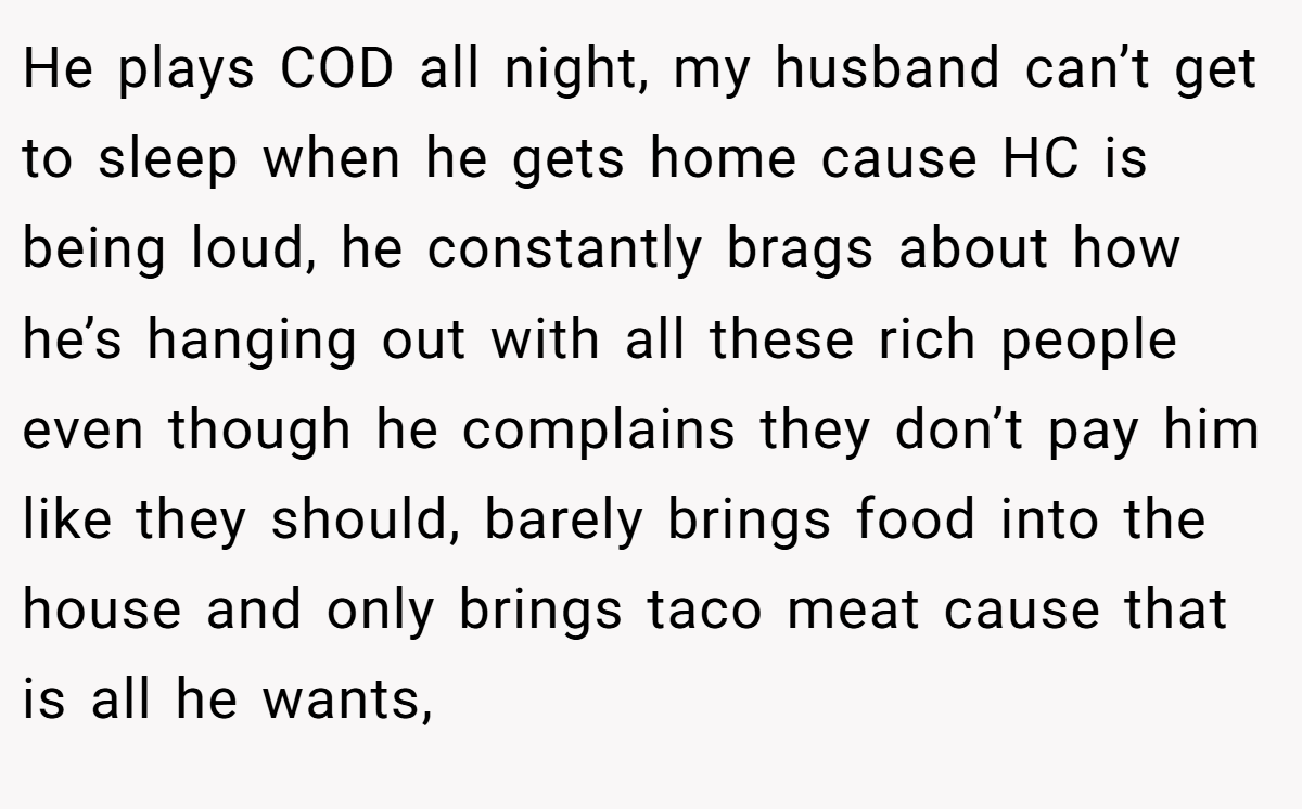 He plays COD all night, my husband can’t get to sleep when he gets home cause HC is being loud, he constantly brags about how he’s hanging out with all these rich people even though he complains they don’t pay him like they should, barely brings food into the house and only brings taco meat cause that is all he wants,