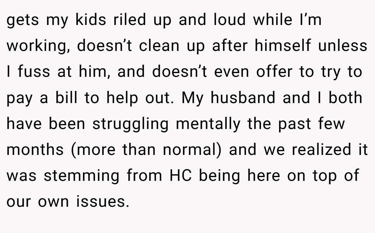 gets my kids riled up and loud while I’m working, doesn’t clean up after himself unless I fuss at him, and doesn’t even offer to try to pay a bill to help out. My husband and I both have been struggling mentally the past few months (more than normal) and we realized it was stemming from HC being here on top of our own issues.