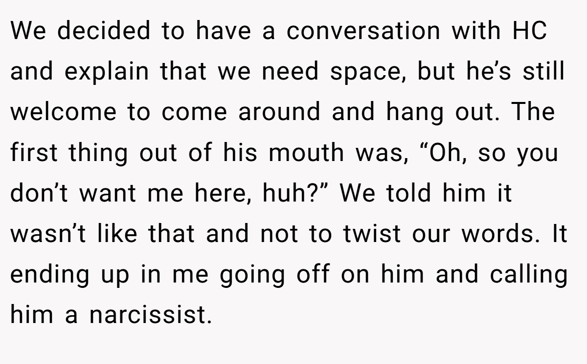 We decided to have a conversation with HC and explain that we need space, but he’s still welcome to come around and hang out. The first thing out of his mouth was, “Oh, so you don’t want me here, huh?” We told him it wasn’t like that and not to twist our words. It ending up in me going off on him and calling him a narcissist.