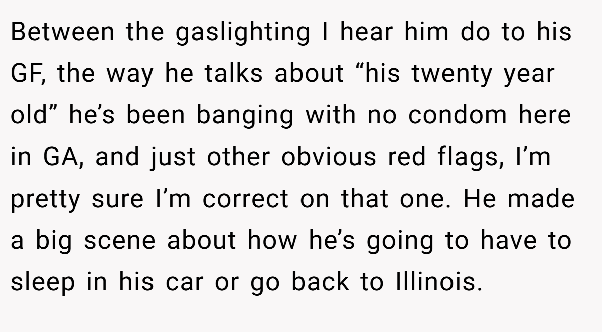 Between the gaslighting I hear him do to his GF, the way he talks about “his twenty year old” he’s been banging with no condom here in GA, and just other obvious red flags, I’m pretty sure I’m correct on that one. He made a big scene about how he’s going to have to sleep in his car or go back to Illinois.