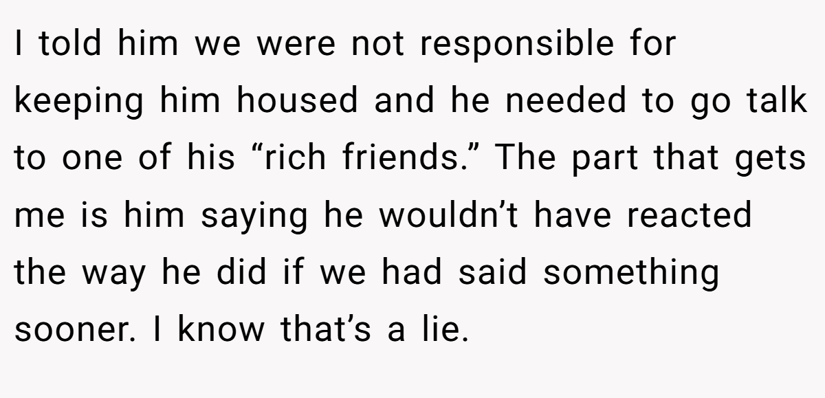 I told him we were not responsible for keeping him housed and he needed to go talk to one of his “rich friends.” The part that gets me is him saying he wouldn’t have reacted the way he did if we had said something sooner. I know that’s a lie.