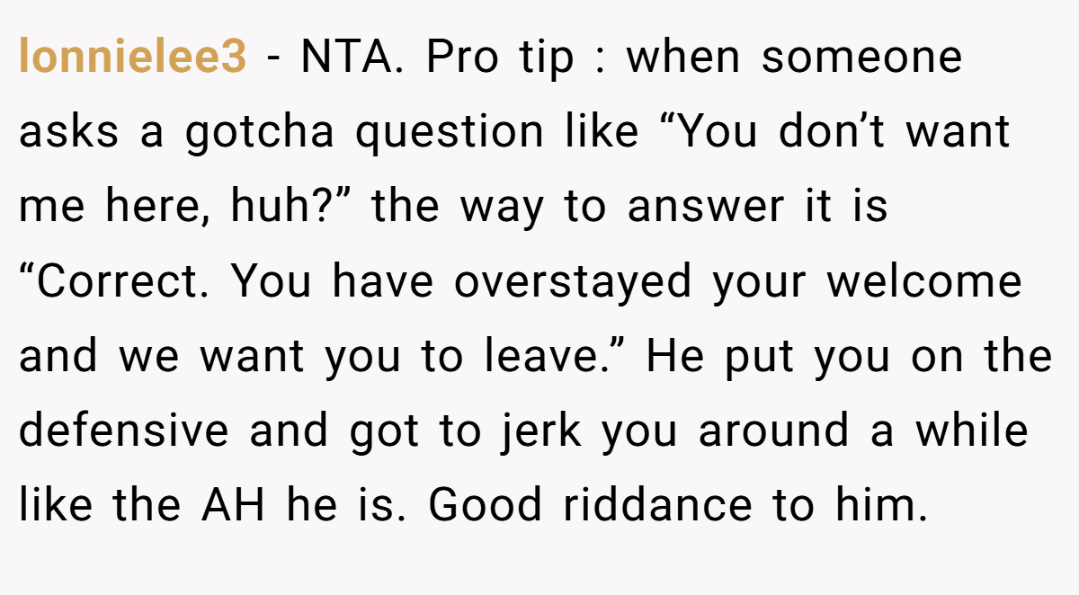 lonnielee3 − NTA. Pro tip : when someone asks a gotcha question like “You don’t want me here, huh?” the way to answer it is “Correct. You have overstayed your welcome and we want you to leave.” He put you on the defensive and got to jerk you around a while like the AH he is. Good riddance to him.