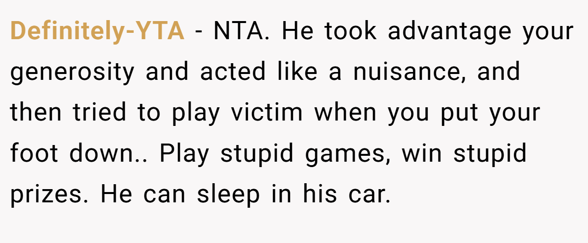 Definitely-YTA − NTA. He took advantage your generosity and acted like a nuisance, and then tried to play victim when you put your foot down.. Play stupid games, win stupid prizes. He can sleep in his car.