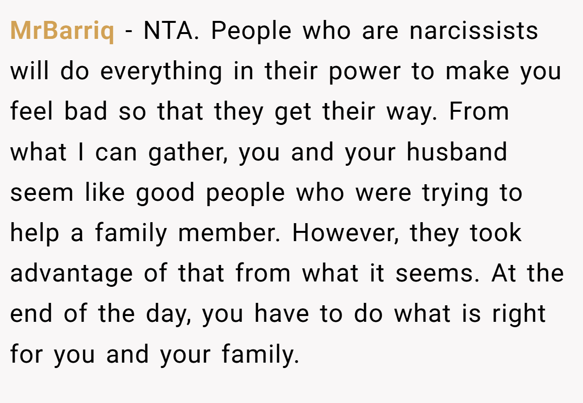 MrBarriq − NTA. People who are narcissists will do everything in their power to make you feel bad so that they get their way. From what I can gather, you and your husband seem like good people who were trying to help a family member. However, they took advantage of that from what it seems. At the end of the day, you have to do what is right for you and your family.